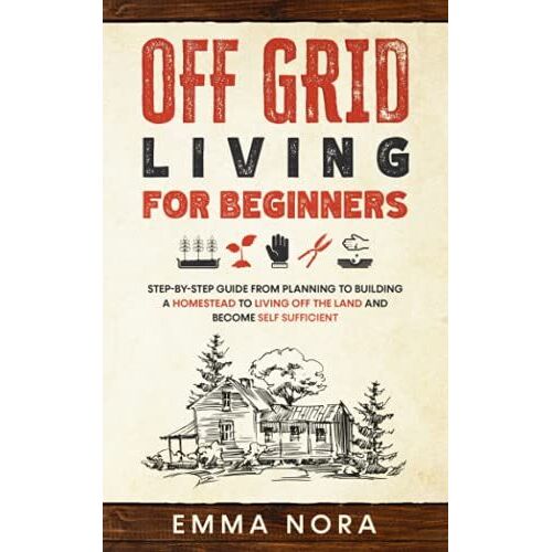 Off Grid Living For Beginners: Step-By-Step Guide From Planning To Building A Homestead To Living Off The Land And Become Self Sufficient