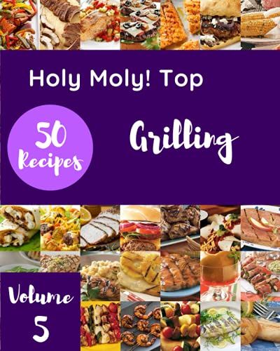 Holy Moly! Top 50 Grilling Recipes Volume 5: Everything You Need In One Grilling Cookbook!