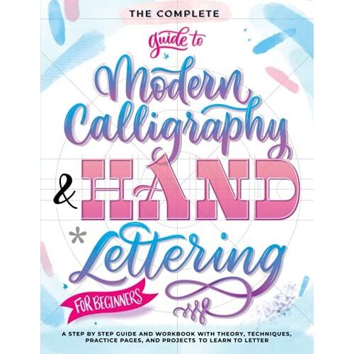 The Complete Guide To Modern Calligraphy & Hand Lettering For Beginners: A Step By Step Guide And Workbook With Theory, Techniques, Practice Pages And Projects To Learn To Letter