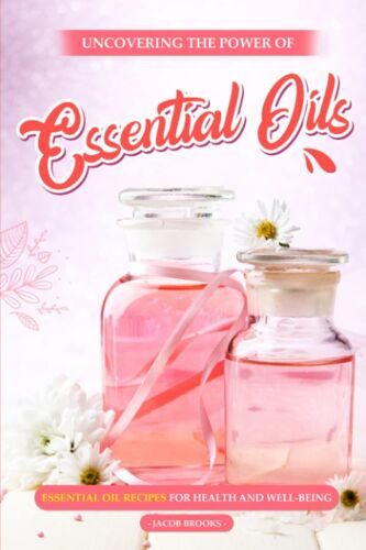 Uncovering The Power Of Essential Oils: Essential Oil Recipes For Health And Well-Being