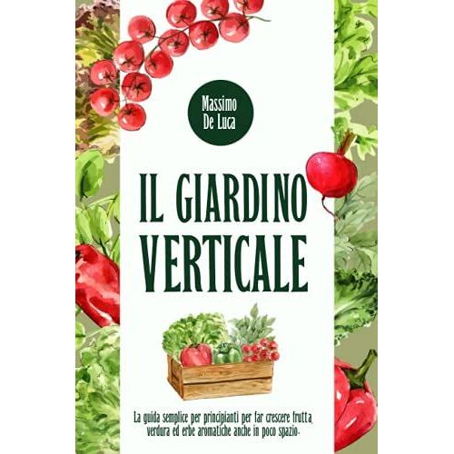Il Giardino Verticale: La Guida Semplice Per Principianti Per Far Crescere Frutta, Verdura Ed Erbe Aromatiche Anche In Poco Spazio.
