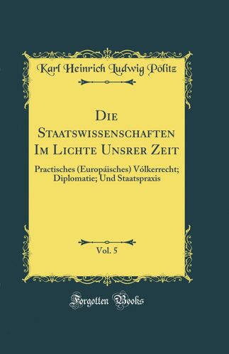 Die Staatswissenschaften Im Lichte Unsrer Zeit, Vol. 5: Practisches (Europáisches) Vólkerrecht; Diplomatie; Und Staatspraxis (Classic Reprint)