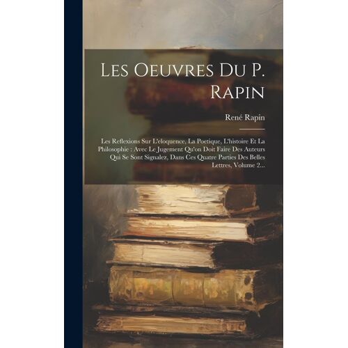 Les Oeuvres Du P. Rapin: Les Reflexions Sur L'eloquence, La Poetique, L'histoire Et La Philosophie: Avec Le Jugement Qu'on Doit Faire Des Auteu