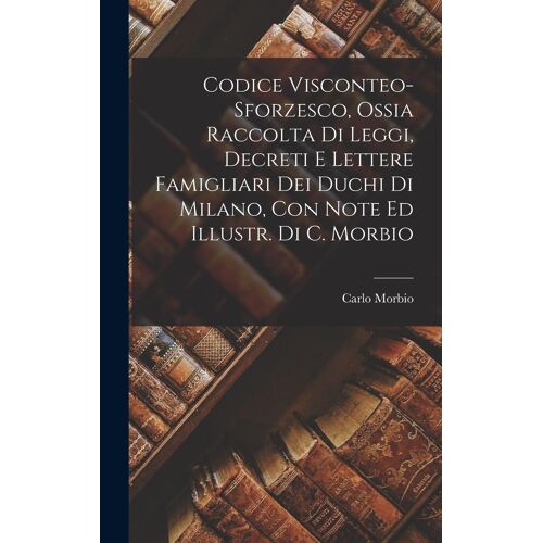 Codice Visconteo-Sforzesco, Ossia Raccolta Di Leggi, Decreti E Lettere Famigliari Dei Duchi Di Milano, Con Note Ed Illustr. Di C. Morbio