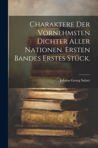 Charaktere Der Vornehmsten Dichter Aller Nationen. Ersten Bandes Erstes Stück.
