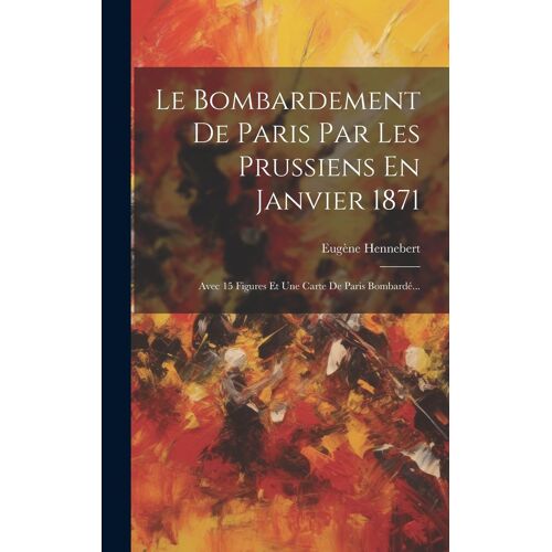 Le Bombardement De Paris Par Les Prussiens En Janvier 1871: Avec 15 Figures Et Une Carte De Paris Bombardé...
