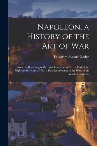 Napoleon; A History Of The Art Of War: From The Beginning Of The French Revolution To The End Of The Eighteenth Century, With A Detailed Account Of Th