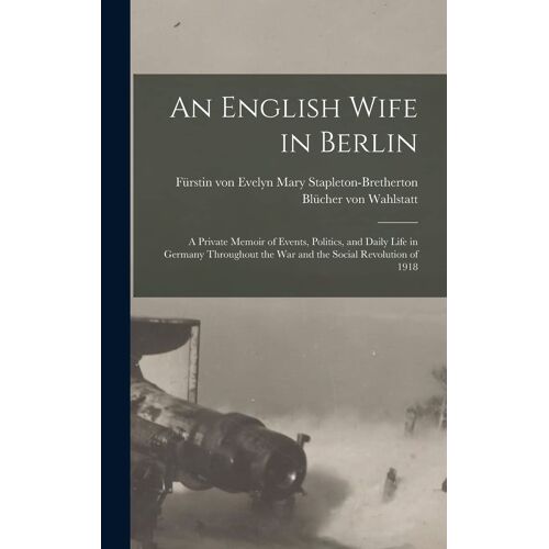An English Wife In Berlin; A Private Memoir Of Events, Politics, And Daily Life In Germany Throughout The War And The Social Revolution Of 1918