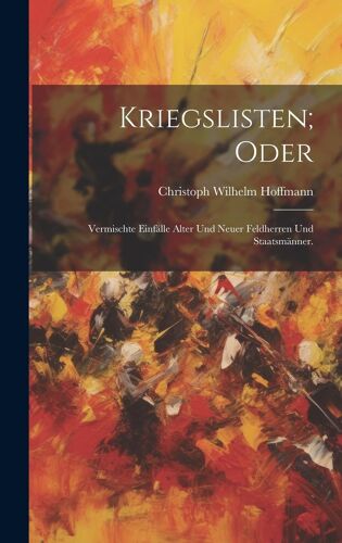 Kriegslisten; Oder: Vermischte Einfälle Alter Und Neuer Feldherren Und Staatsmänner.