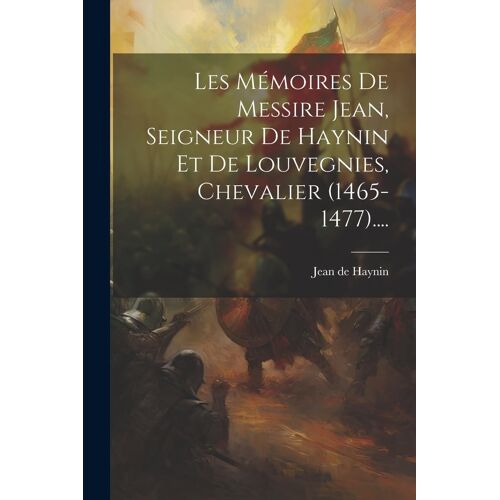 Les Mémoires De Messire Jean, Seigneur De Haynin Et De Louvegnies, Chevalier (1465-1477)....