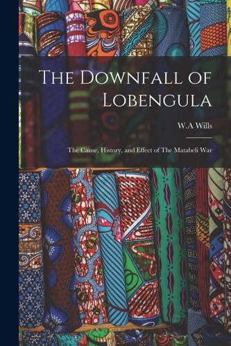 The Downfall Of Lobengula: The Cause, History, And Effect Of The Matabeli War