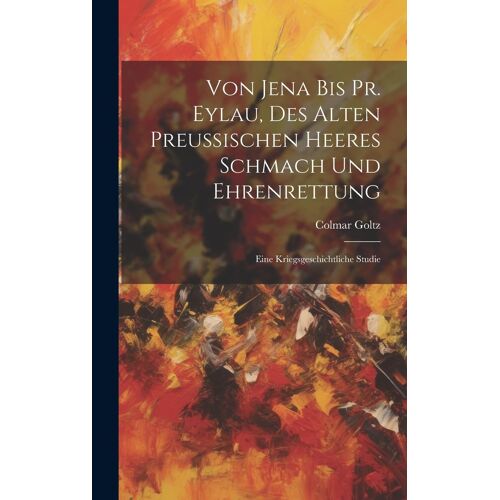 Von Jena Bis Pr. Eylau, Des Alten Preussischen Heeres Schmach Und Ehrenrettung: Eine Kriegsgeschichtliche Studie