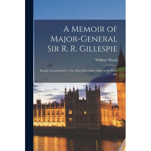 A Memoir Of Major-General Sir R. R. Gillespie: Knight Commmander Of The Most Honorable Order Of The Bath, &c