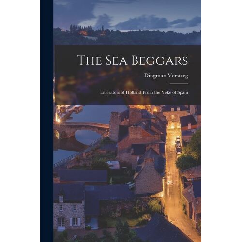 The Sea Beggars: Liberators Of Holland From The Yoke Of Spain