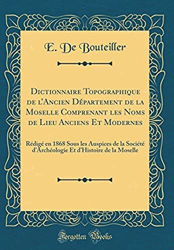 Dictionnaire Topographique De L'ancien Département De La Moselle Comprenant Les Noms De Lieu Anciens Et Modernes: Rédigé En 1868 Sous Les Auspices De La Société D'archéologie Et D'histoire De La Mosel