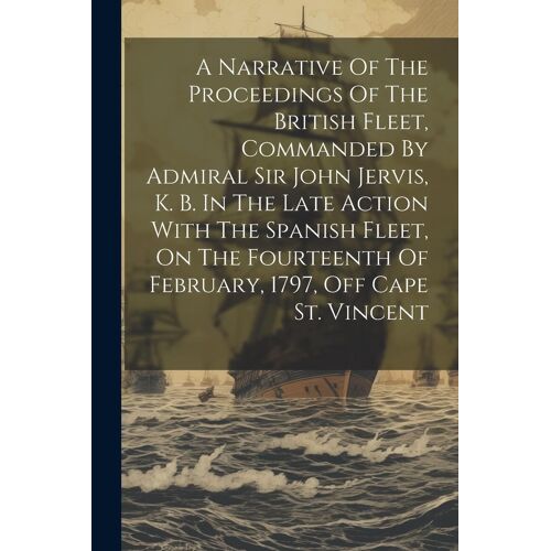 A Narrative Of The Proceedings Of The British Fleet, Commanded By Admiral Sir John Jervis, K. B. In The Late Action With The Spanish Fleet, On The Fou