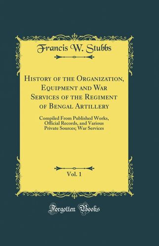 History Of The Organization, Equipment And War Services Of The Regiment Of Bengal Artillery, Vol. 1: Compiled From Published Works, Official Records, ... Sources; War Services (Classic Reprint)