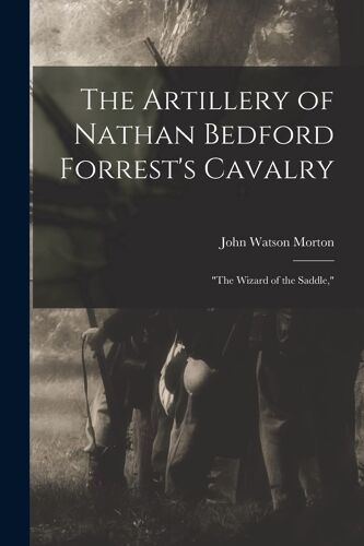 The Artillery Of Nathan Bedford Forrest's Cavalry: "The Wizard Of The Saddle,