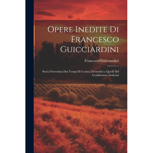 Opere Inedite Di Francesco Guicciardini: Storia Fiorentina Dai Tempi Di Cosimo De'medici A Quelli Del Gonfaloniere Soderini