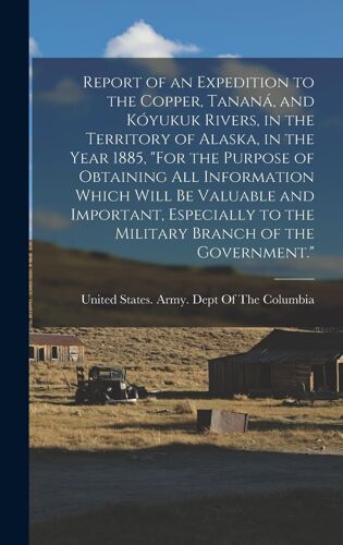 Report Of An Expedition To The Copper, Tananá, And Kóyukuk Rivers, In The Territory Of Alaska, In The Year 1885, "For The Purpose Of Obtaining All Information Which Will Be Valuable And Important, Especially To The Military Branch Of The Government.