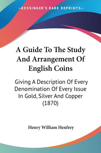 A Guide To The Study And Arrangement Of English Coins: Giving A Description Of Every Denomination Of Every Issue In Gold, Silver And Copper (1870)