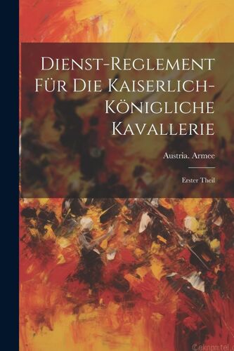 Dienst-Reglement Für Die Kaiserlich-Königliche Kavallerie: Erster Theil