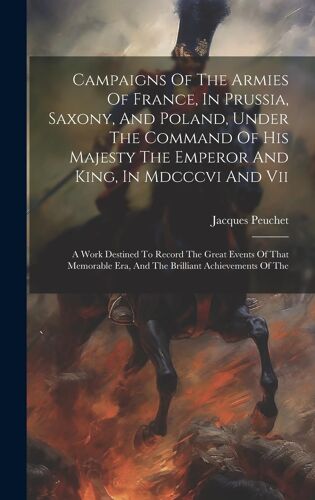 Campaigns Of The Armies Of France, In Prussia, Saxony, And Poland, Under The Command Of His Majesty The Emperor And King, In Mdcccvi And Vii: A Work Destined To Record The Great Events Of That Memorab