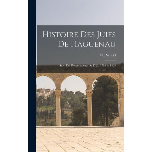 Histoire Des Juifs De Haguenau: Suivi Des Recensements De 1763, 1784 Et 1808