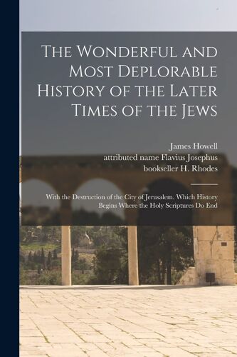 The Wonderful And Most Deplorable History Of The Later Times Of The Jews: With The Destruction Of The City Of Jerusalem. Which History Begins Where Th