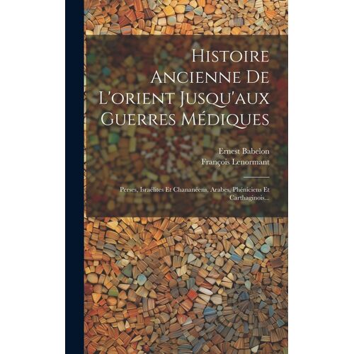 Histoire Ancienne De L'orient Jusqu'aux Guerres Médiques: Perses, Israélites Et Chananéens, Arabes, Phéniciens Et Carthaginois...