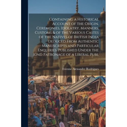 Containing A Historical Account Of The Origin, Ceremonies, Idolatry, Manners, Customs & Of The Various Castes Of The Natives Of British India Deduced From Authentic Manuscripts And Particular Enquiries. Published Under The Kind Patronage Of A Liberal Publ