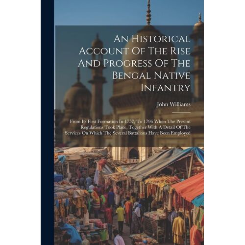 An Historical Account Of The Rise And Progress Of The Bengal Native Infantry: From Its First Formation In 1757, To 1796 When The Present Regulations T