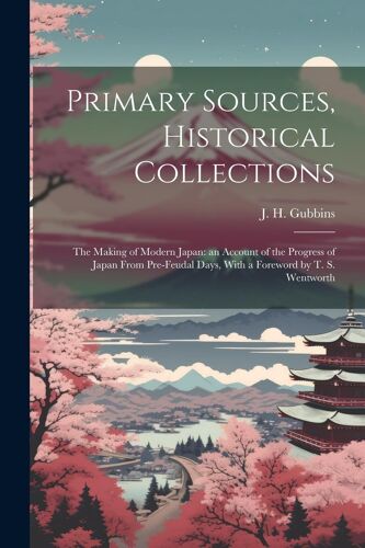 Primary Sources, Historical Collections: The Making Of Modern Japan: An Account Of The Progress Of Japan From Pre-Feudal Days, With A Foreword By T. S