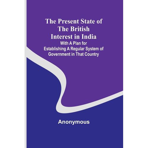The Present State Of The British Interest In India; With A Plan For Establishing A Regular System Of Government In That Country