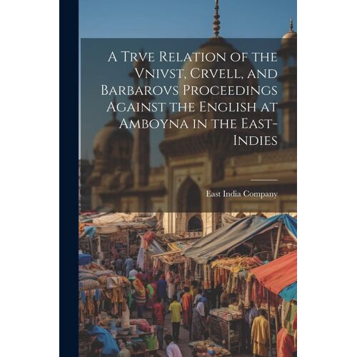 A Trve Relation Of The Vnivst, Crvell, And Barbarovs Proceedings Against The English At Amboyna In The East-Indies
