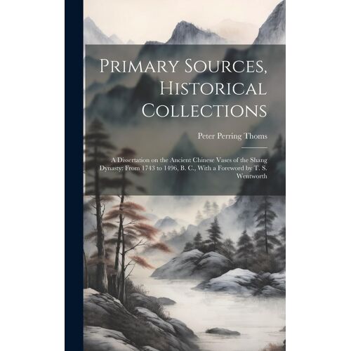 Primary Sources, Historical Collections: A Dissertation On The Ancient Chinese Vases Of The Shang Dynasty: From 1743 To 1496, B. C., With A Foreword By T. S. Wentworth