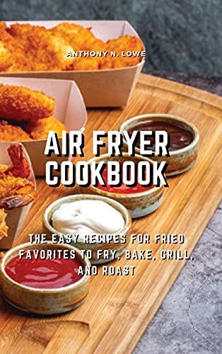Air Fryer Cookbook: The Easy Recipes For Fried Favorites To Fry, Bake, Grill, And Roast