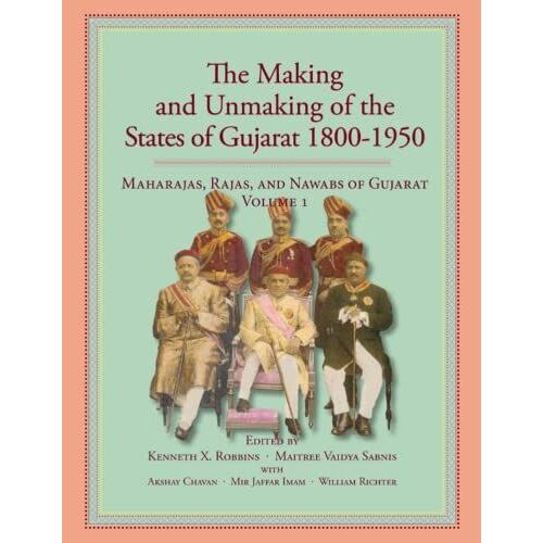 The Making And Unmaking Of The States Of Gujarat 1800-1950: Maharajas, Rajas, And Nawabs Of Gujarat Series Volume 1