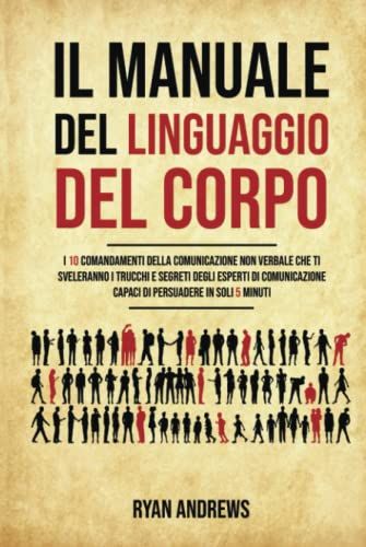 Il Manuale Del Linguaggio Del Corpo: I 10 Comandamenti Della Comunicazione Non Verbale Che Ti Sveleranno I Trucchi E Segreti Degli Esperti Di Comunicazione,Capaci Di Persuadere In Soli 5 Minuti