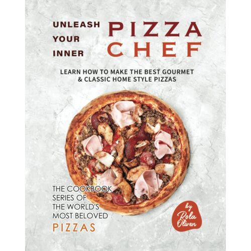 Unleash Your Inner Pizza Chef: Learn How To Make The Best Gourmet & Classic Home Style Pizzas (The Cookbook Series Of The World's Most Beloved Pizzas)