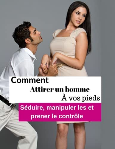 Comment Attirer Un Homme À Vos Pieds: Séduire, Manipuler Les Hommes Et Prener Le Contrôle.