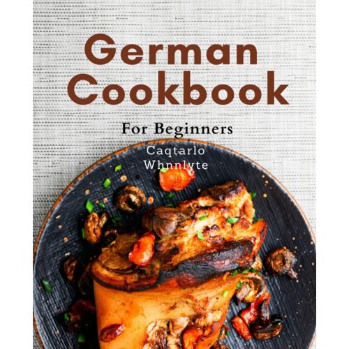 German Cookbook For Beginners: Learn To Cook Authentic German Dishes With Ease: A Beginner's Guide To Delicious German Cuisine Made Simple