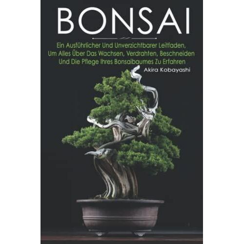 Bonsai: Ein Ausführlicher Und Unverzichtbarer Leitfaden, Um Alles Über Das Wachsen, Verdrahten, Beschneiden Und Die Pflege Ihres Bonsaibaumes Zu Erfahren
