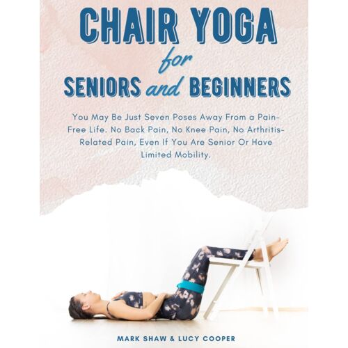 Chair Yoga For Seniors And Beginners: You May Be Just Seven Poses Away From A Pain-Free Life. No Back Pain, No Knee Pain, No Arthritis-Related Pain, Even If You Are Senior Or Have Limited Mobility