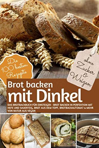 Brot Backen Mit Dinkel - Das Brotbackbuch Fuer Einsteiger - Ohne Zucker Und Weizen: Brot Backen In Perfektion Mit Hefe Und Sauerteig, Brot Aus Dem Topf, Brotbackautomat & Mehr. Von Natur Aus Vegan (Re