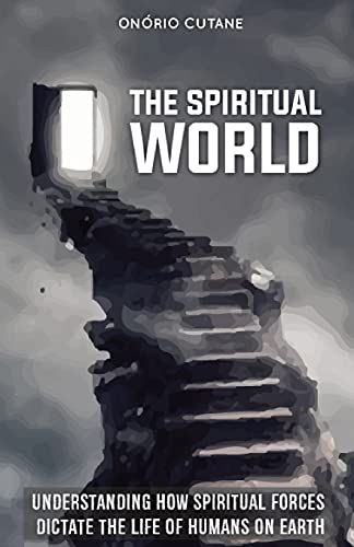 The Spiritual World: Understanding How Spiritual Forces Dictate The Life Of Humans On Earth
