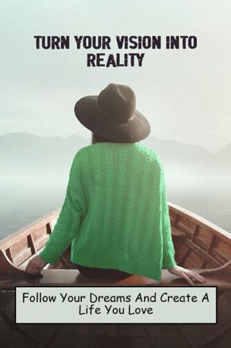 Turn Your Vision Into Reality: Follow Your Dreams And Create A Life You Love