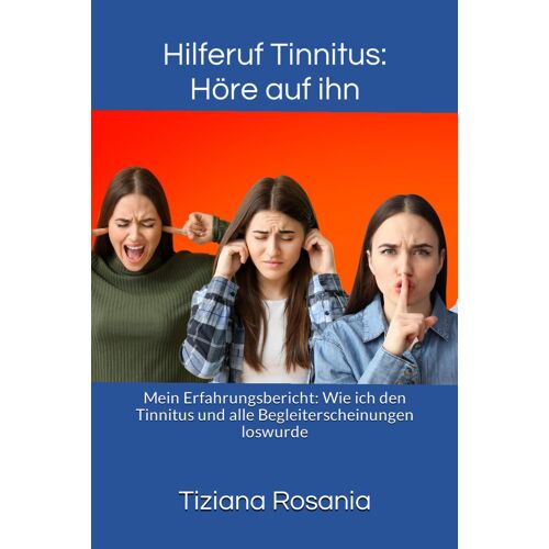 Hilferuf Tinnitus: Höre Auf Ihn: Mein Erfahrungsbericht: Wie Ich Den Tinnitus Und Alle Begleiterscheinungen Loswurde