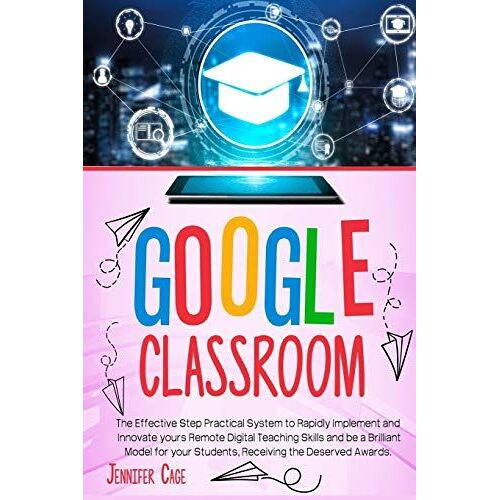 Google Classroom: The Effective Practical System To Rapidly Implement And Innovate Your Remote Digital Teaching Skills And Be A Brilliant Model For Your Students, Receiving The Deserved Awards.
