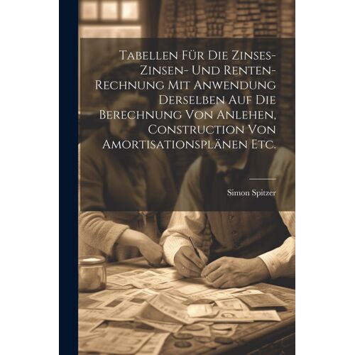 Tabellen Fã¿R Die Zinses-Zinsen- Und Renten-Rechnung Mit Anwendung Derselben Auf Die Berechnung Von Anlehen, Construction Von Amortisationsplã¿Nen Etc.
